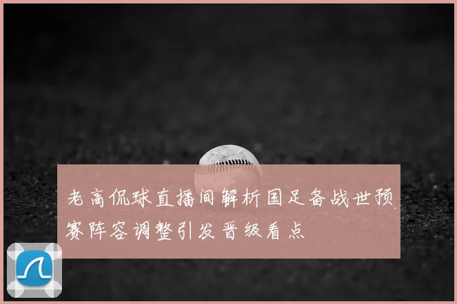 老高侃球直播间解析国足备战世预赛阵容调整引发晋级看点