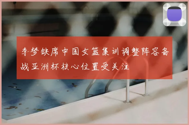 李梦缺席中国女篮集训调整阵容备战亚洲杯核心位置受关注