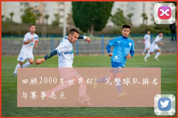回顾2000年世界杯：完整球队排名与赛事亮点