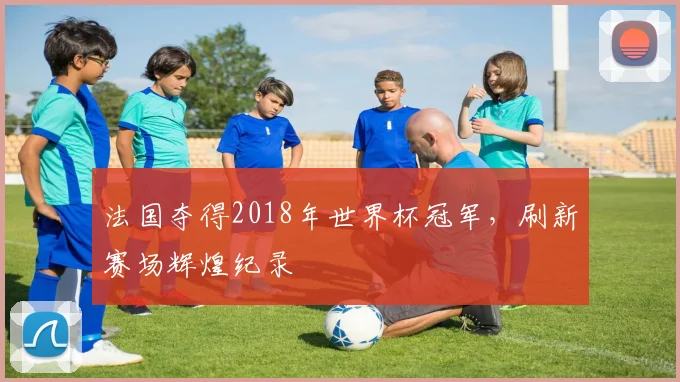 法国夺得2018年世界杯冠军，刷新赛场辉煌纪录