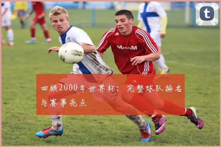回顾2000年世界杯：完整球队排名与赛事亮点