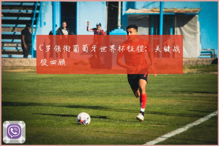 C罗领衔葡萄牙世界杯征程：关键战役回顾