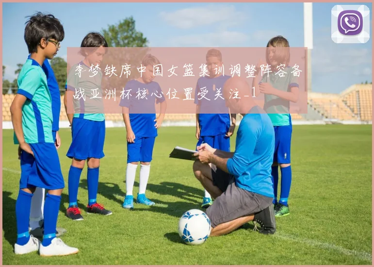 李梦缺席中国女篮集训调整阵容备战亚洲杯核心位置受关注_1