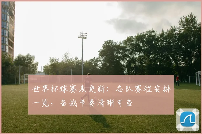 世界杯球赛表更新：各队赛程安排一览，备战节奏清晰可查