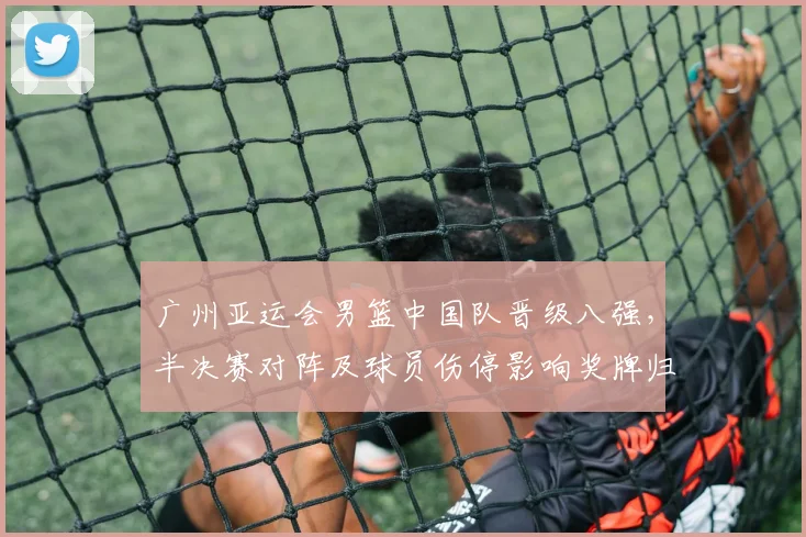 广州亚运会男篮中国队晋级八强，半决赛对阵及球员伤停影响奖牌归属