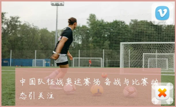 中国队征战奥运赛场 备战与比赛动态引关注