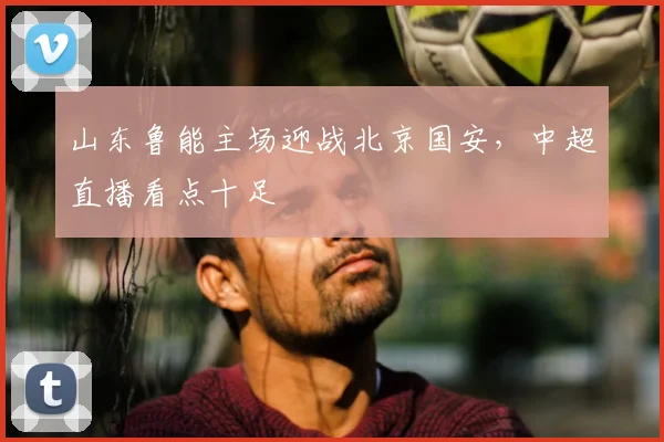 山东鲁能主场迎战北京国安,中超直播看点十足