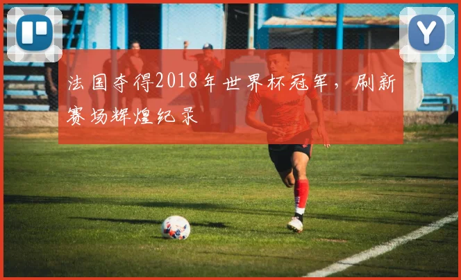 法国夺得2018年世界杯冠军，刷新赛场辉煌纪录