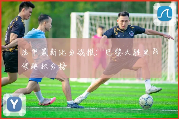 法甲最新比分战报：巴黎大胜里昂领跑积分榜