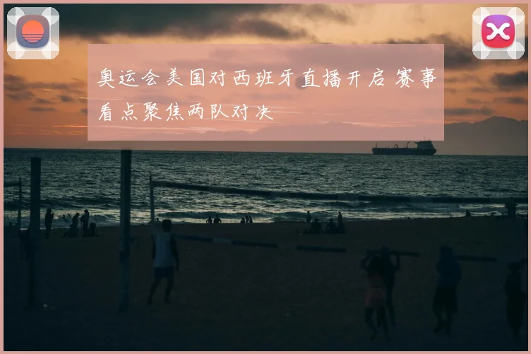 奥运会美国对西班牙直播开启 赛事看点聚焦两队对决