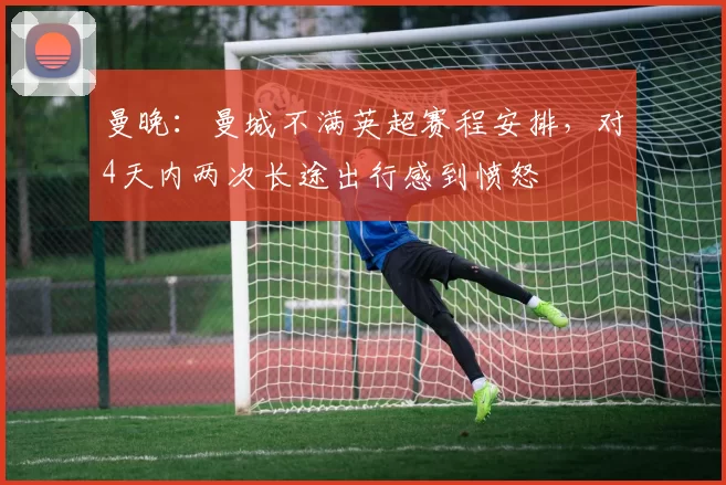 曼晚：曼城不满英超赛程安排，对4天内两次长途出行感到愤怒