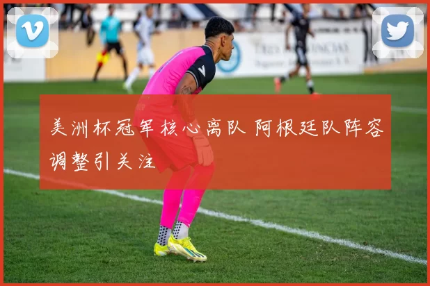 美洲杯冠军核心离队 阿根廷队阵容调整引关注