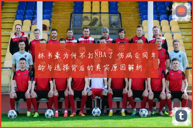 林书豪为何不打NBA了 伤病合同年龄与选择背后的真实原因解析