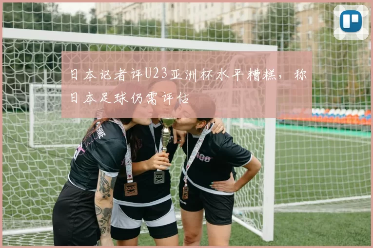 日本记者评U23亚洲杯水平糟糕,称日本足球仍需评估