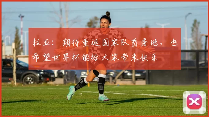 拉亚：期待重返国家队首秀地，也希望世界杯能给大家带来快乐