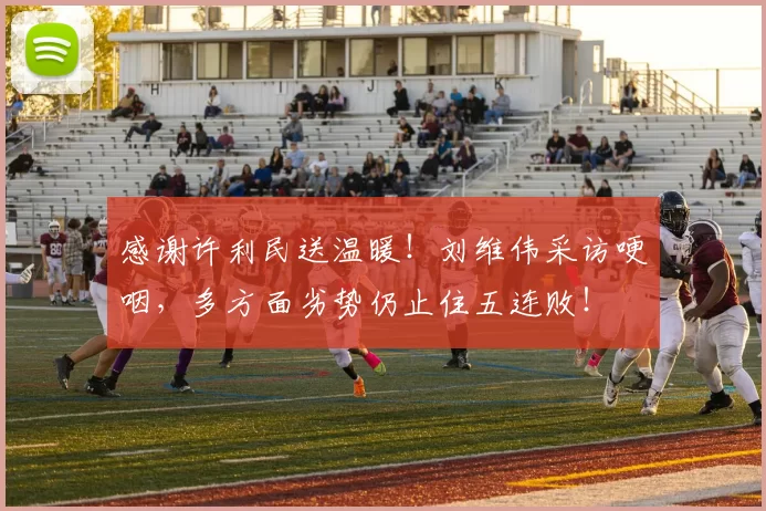 感谢许利民送温暖！刘维伟采访哽咽，多方面劣势仍止住五连败！