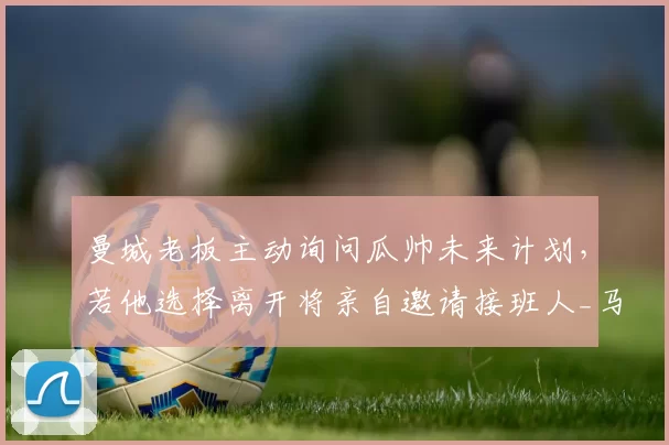 曼城老板主动询问瓜帅未来计划，若他选择离开将亲自邀请接班人_马雷斯卡_瓜迪奥拉_欧冠