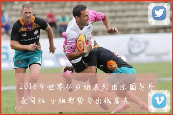 2018年世界杯分组表列出法国与丹麦同组 小组形势与出线看点