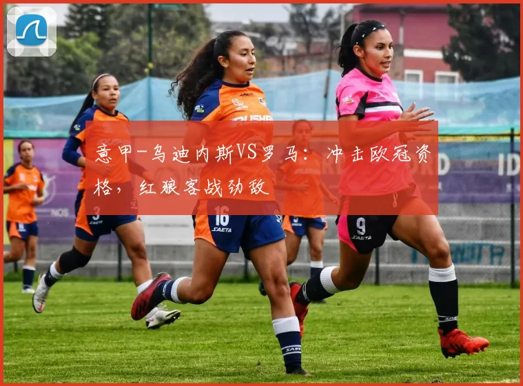 意甲-乌迪内斯VS罗马:冲击欧冠资格,红狼客战劲敌