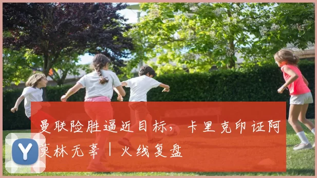 曼联险胜逼近目标，卡里克印证阿莫林无辜｜火线复盘