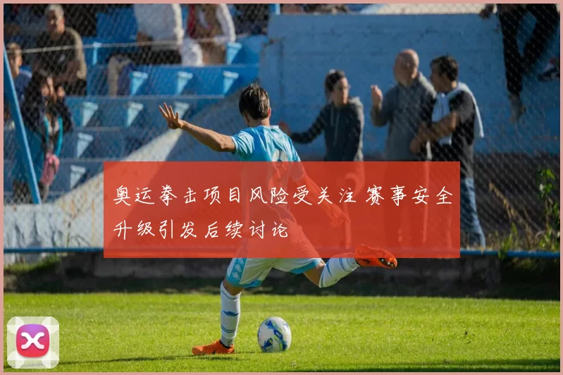 奥运拳击项目风险受关注 赛事安全升级引发后续讨论