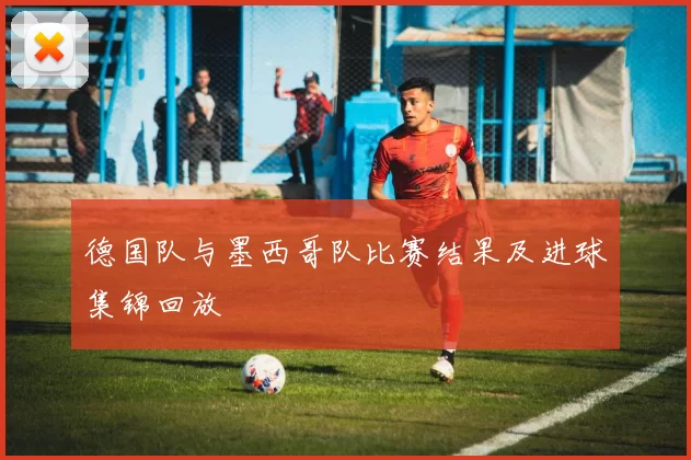 德国队与墨西哥队比赛结果及进球集锦回放