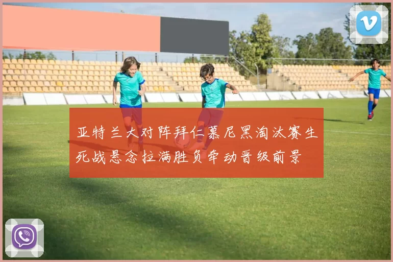 亚特兰大对阵拜仁慕尼黑淘汰赛生死战悬念拉满胜负牵动晋级前景