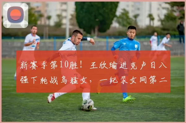 新赛季第10胜！王欣瑜进克卢日八强下轮战乌猛女，一纪录女网第二