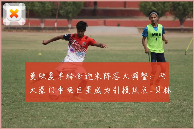 曼联夏季转会迎来阵容大调整,两大豪门中场巨星成为引援焦点_贝林厄姆_麦卡利斯特_欧冠