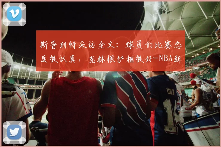 斯普利特采访全文:球员们比赛态度很认真,克林根护框很好-NBA新闻