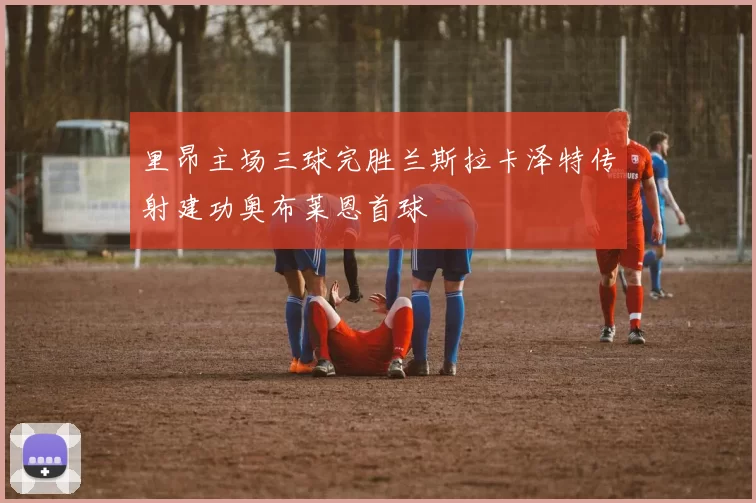 里昂主场三球完胜兰斯拉卡泽特传射建功奥布莱恩首球