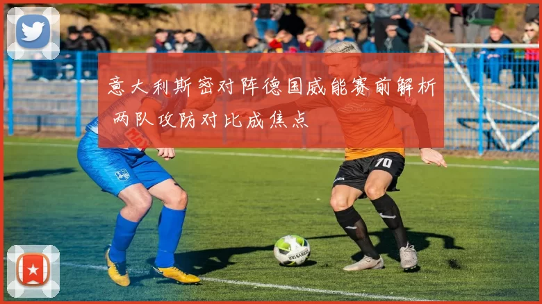 意大利斯密对阵德国威能赛前解析 两队攻防对比成焦点