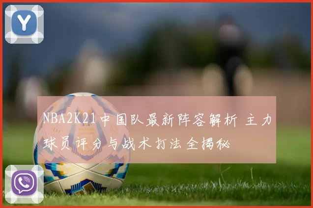 NBA2K21中国队最新阵容解析 主力球员评分与战术打法全揭秘