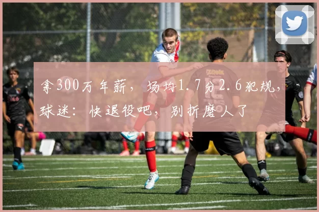 拿300万年薪,场均1.7分2.6犯规,球迷:快退役吧,别折磨人了