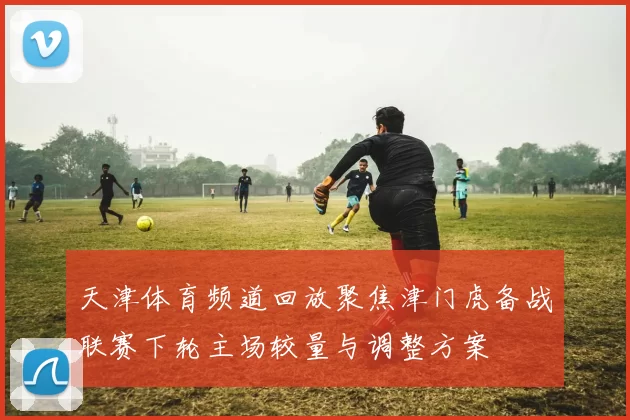 天津体育频道回放聚焦津门虎备战联赛下轮主场较量与调整方案