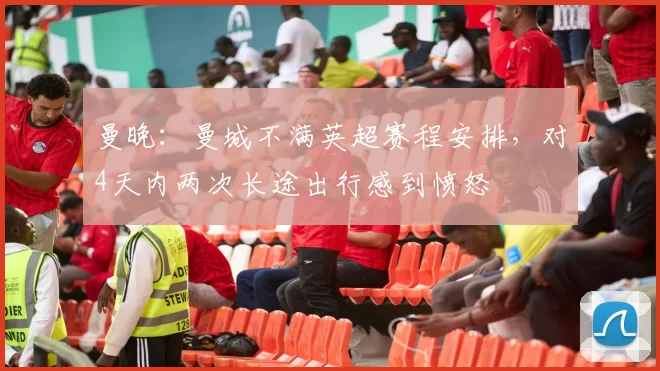 曼晚：曼城不满英超赛程安排，对4天内两次长途出行感到愤怒