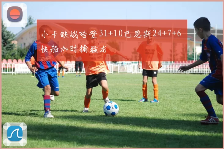 小卡缺战哈登31+10巴恩斯24+7+6 快船加时擒猛龙