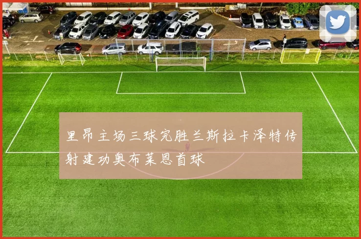 里昂主场三球完胜兰斯拉卡泽特传射建功奥布莱恩首球