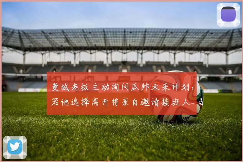 曼城老板主动询问瓜帅未来计划,若他选择离开将亲自邀请接班人_马雷斯卡_瓜迪奥拉_欧冠