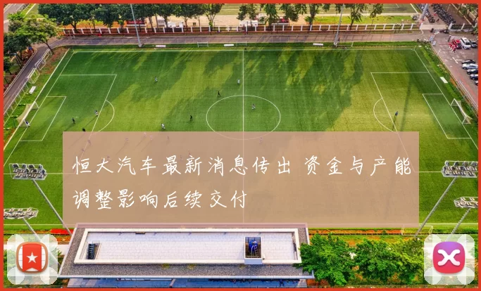 恒大汽车最新消息传出 资金与产能调整影响后续交付