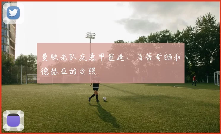 曼联老队友意甲重逢，马蒂奇晒和德赫亚的合照