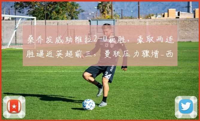 桑乔发威助维拉2-0获胜，豪取两连胜逼近英超前三，曼联压力骤增_西汉姆联_比赛_积分