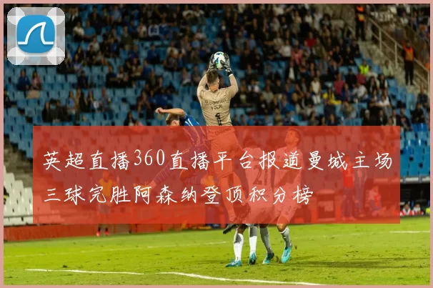 英超直播360直播平台报道曼城主场三球完胜阿森纳登顶积分榜