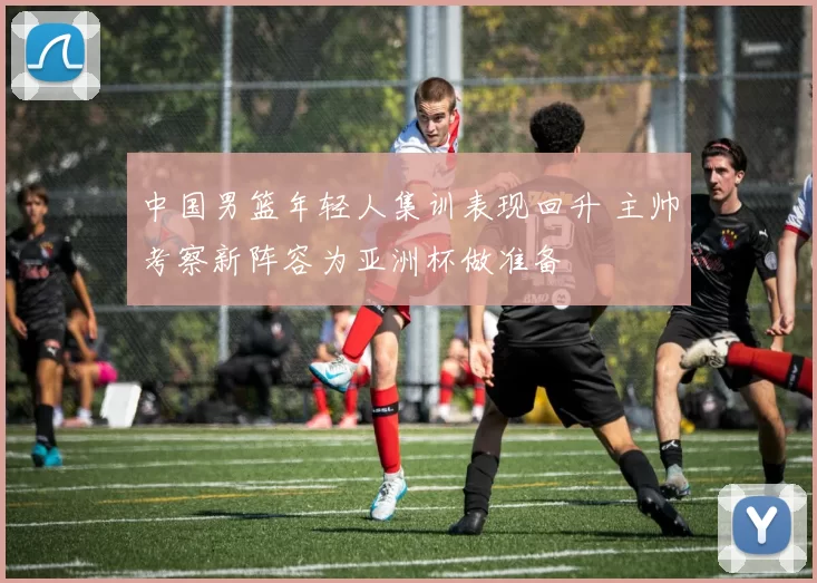 中国男篮年轻人集训表现回升 主帅考察新阵容为亚洲杯做准备