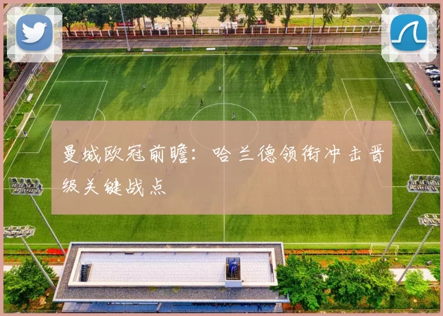 曼城欧冠前瞻：哈兰德领衔冲击晋级关键战点