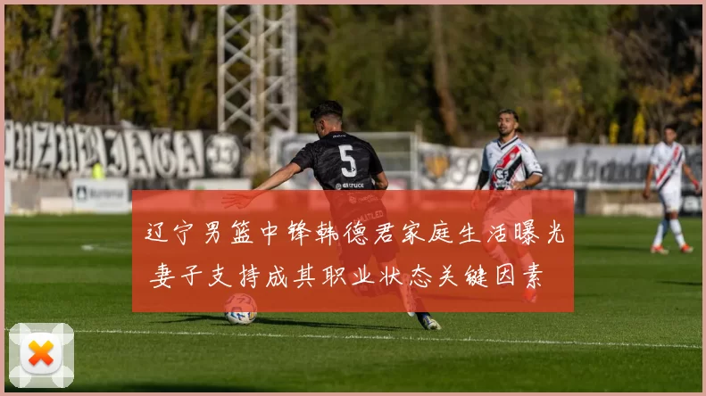 辽宁男篮中锋韩德君家庭生活曝光 妻子支持成其职业状态关键因素