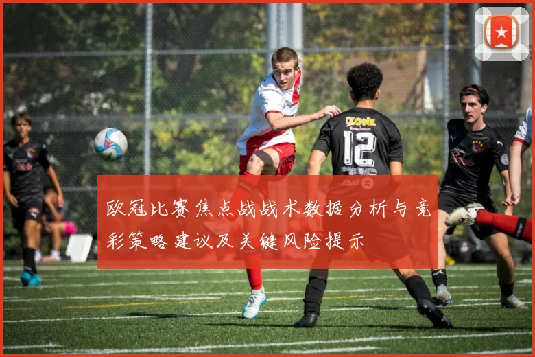 欧冠比赛焦点战战术数据分析与竞彩策略建议及关键风险提示