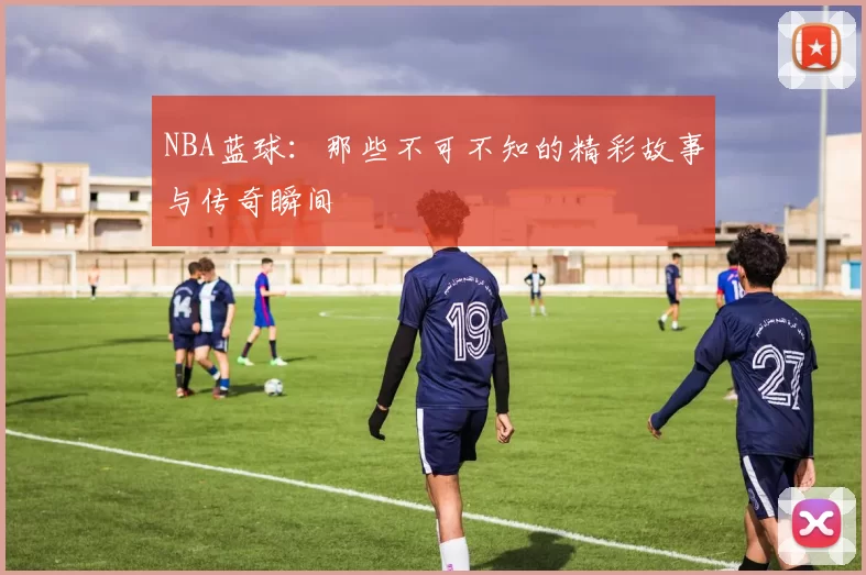 NBA蓝球:那些不可不知的精彩故事与传奇瞬间