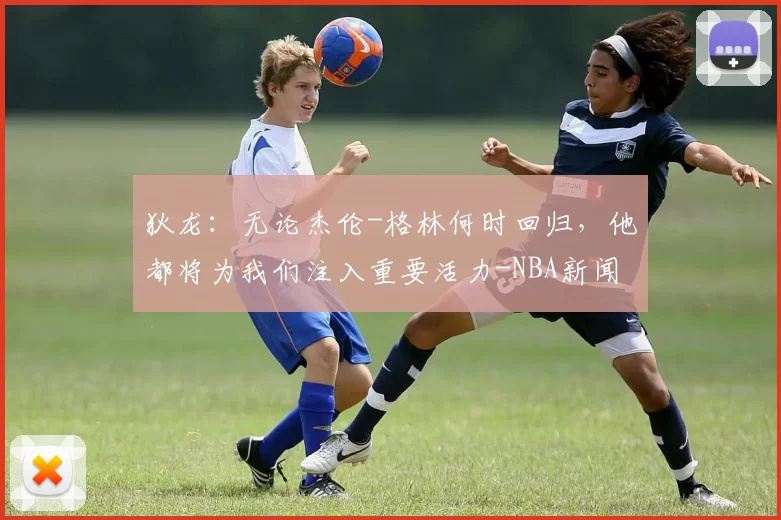 狄龙：无论杰伦-格林何时回归，他都将为我们注入重要活力-NBA新闻