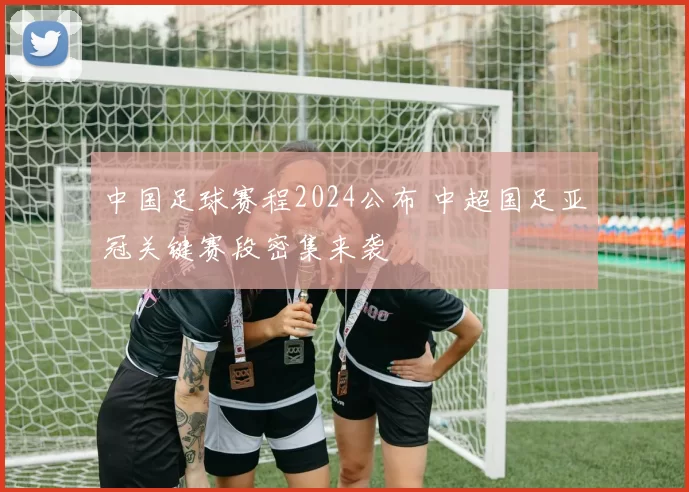 中国足球赛程2024公布 中超国足亚冠关键赛段密集来袭